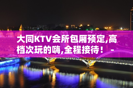 大同KTV会所包厢预定,高档次玩的嗨,全程接待！ - 大同大同KTV大全 