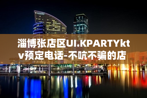 淄博张店区UI.KPARTYktv预定电话-不吭不骗的店 – 淄博张店KTV排名大全