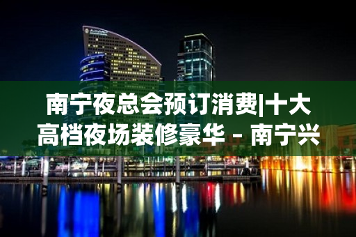 南宁夜总会预订消费|十大高档夜场装修豪华 – 南宁兴宁KTV排名大全