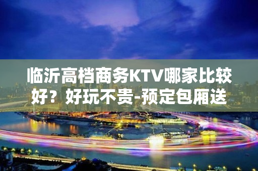 临沂高档商务KTV哪家比较好？好玩不贵-预定包厢送酒水果盘 - 临沂郯城KTV大全 