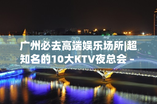 广州必去高端娱乐场所|超知名的10大KTV夜总会 – 广州天河KTV排名大全