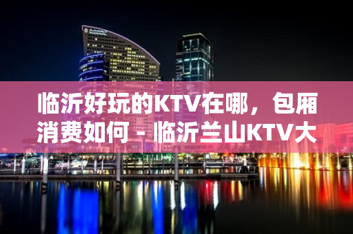 临沂好玩的KTV在哪，包厢消费如何 - 临沂兰山KTV大全 