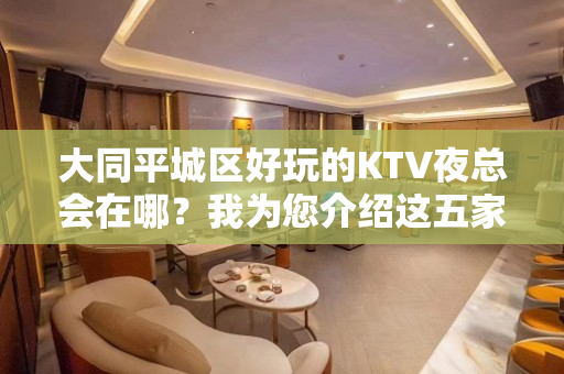 大同平城区好玩的KTV夜总会在哪？我为您介绍这五家 - 大同城区KTV大全 