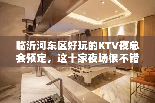 临沂河东区好玩的KTV夜总会预定，这十家夜场很不错 - 临沂河东KTV大全 