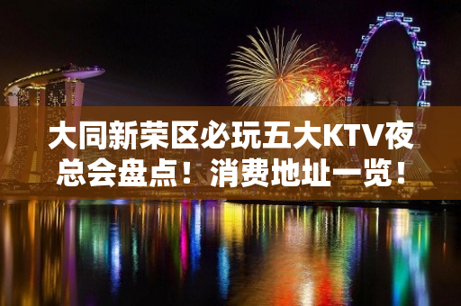 大同新荣区必玩五大KTV夜总会盘点！消费地址一览！ - 大同新荣KTV大全 