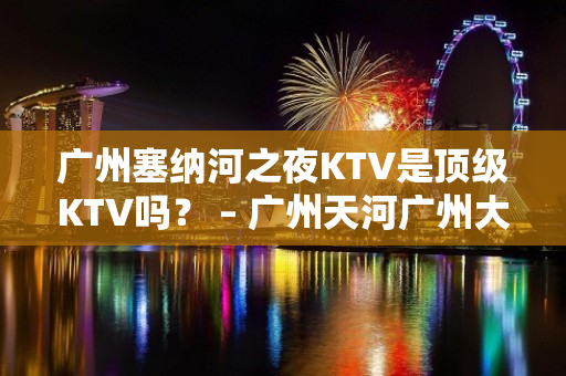 广州塞纳河之夜KTV是顶级KTV吗？ – 广州天河广州大道中KTV排名大全