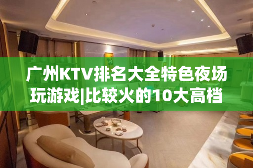 广州KTV排名大全特色夜场玩游戏|比较火的10大高档ktv – 广州海珠KTV排名大全