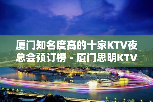 厦门知名度高的十家KTV夜总会预订榜 - 厦门思明KTV大全 