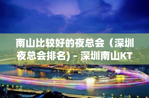 南山比较好的夜总会（深圳夜总会排名) – 深圳南山KTV排名大全