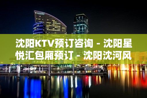 沈阳KTV预订咨询 - 沈阳星悦汇包厢预订 - 沈阳沈河风雨坛KTV大全