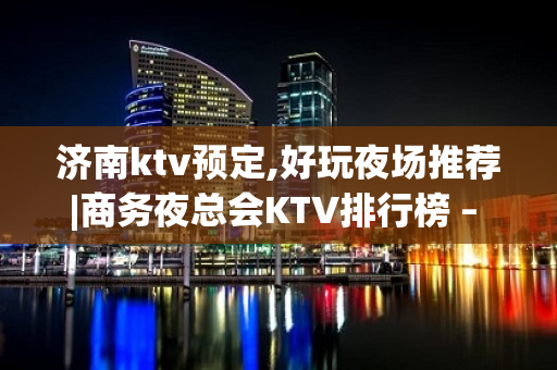 济南ktv预定,好玩夜场推荐|商务夜总会KTV排行榜 – 济南长清KTV排名大全