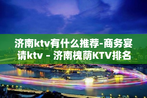 济南ktv有什么推荐-商务宴请ktv – 济南槐荫KTV排名大全