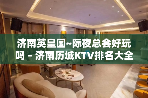 济南英皇国~际夜总会好玩吗 – 济南历城KTV排名大全