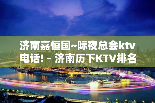 济南嘉恒国~际夜总会ktv电话! – 济南历下KTV排名大全