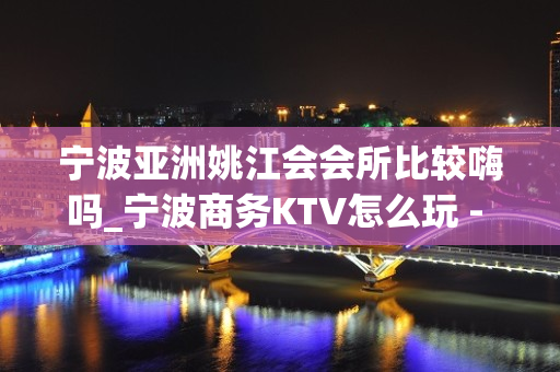 宁波亚洲姚江会会所比较嗨吗_宁波商务KTV怎么玩 - 宁波鄞州KTV大全 