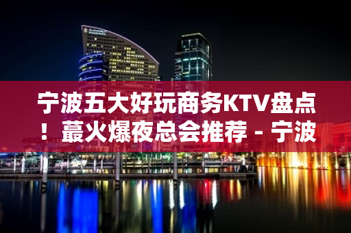 宁波五大好玩商务KTV盘点！蕞火爆夜总会推荐 - 宁波江东KTV大全 