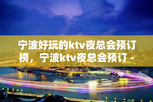 宁波好玩的ktv夜总会预订榜，宁波ktv夜总会预订 - 宁波鄞州KTV大全 