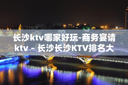 长沙ktv哪家好玩-商务宴请ktv – 长沙长沙KTV排名大全