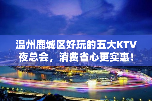 温州鹿城区好玩的五大KTV夜总会，消费省心更实惠！ - 温州鹿城KTV大全 