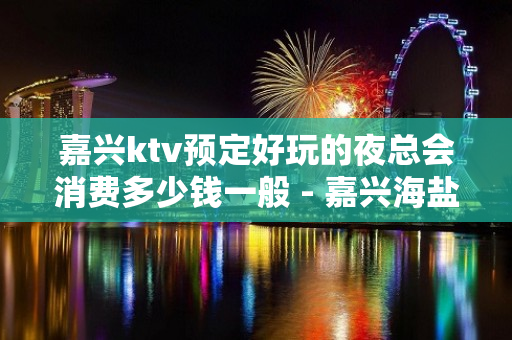 嘉兴ktv预定好玩的夜总会消费多少钱一般 - 嘉兴海盐KTV大全 