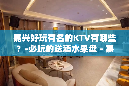 嘉兴好玩有名的KTV有哪些？-必玩的送酒水果盘 - 嘉兴嘉善KTV大全 