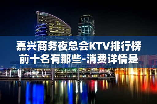 嘉兴商务夜总会KTV排行榜前十名有那些-消费详情是多少 - 嘉兴嘉善KTV大全 