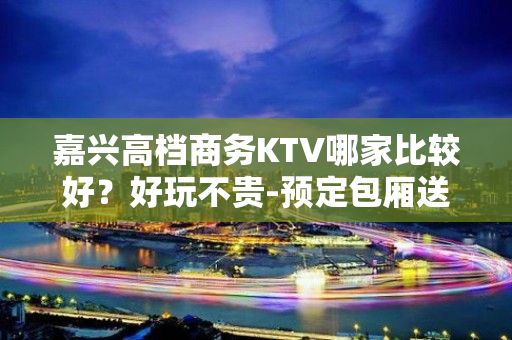 嘉兴高档商务KTV哪家比较好？好玩不贵-预定包厢送酒水果盘 - 嘉兴平湖KTV大全 