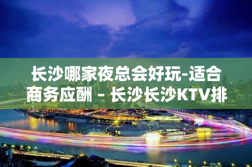 长沙哪家夜总会好玩-适合商务应酬 – 长沙长沙KTV排名大全