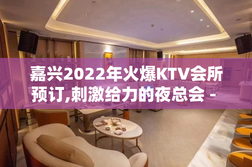 嘉兴2022年火爆KTV会所预订,刺激给力的夜总会 - 嘉兴南湖KTV大全 