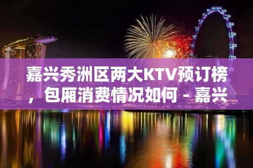 嘉兴秀洲区两大KTV预订榜，包厢消费情况如何 - 嘉兴秀洲KTV大全 