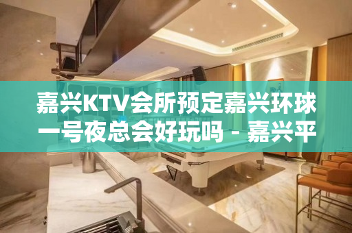 嘉兴KTV会所预定嘉兴环球一号夜总会好玩吗 - 嘉兴平湖东湖景区KTV大全 