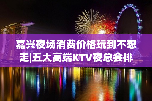 嘉兴夜场消费价格玩到不想走|五大高端KTV夜总会排名榜 – 嘉兴桐乡KTV排名大全