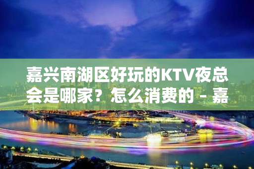 嘉兴南湖区好玩的KTV夜总会是哪家？怎么消费的 – 嘉兴南湖KTV排名大全