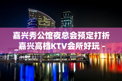 嘉兴秀公馆夜总会预定打折_嘉兴高档KTV会所好玩 - 嘉兴南湖建设KTV大全 