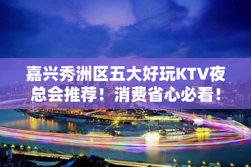 嘉兴秀洲区五大好玩KTV夜总会推荐！消费省心必看！ - 嘉兴秀洲KTV大全 