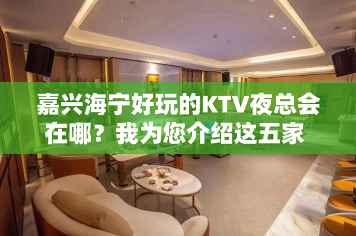 嘉兴海宁好玩的KTV夜总会在哪？我为您介绍这五家 - 嘉兴海宁KTV大全 