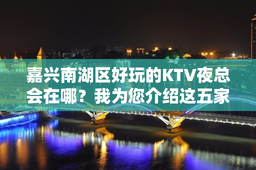 嘉兴南湖区好玩的KTV夜总会在哪？我为您介绍这五家 - 嘉兴南湖KTV大全 