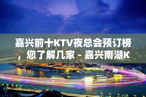 嘉兴前十KTV夜总会预订榜，您了解几家 - 嘉兴南湖KTV大全 