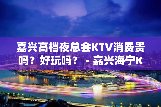 嘉兴高档夜总会KTV消费贵吗？好玩吗？ - 嘉兴海宁KTV大全 