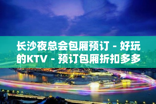 长沙夜总会包厢预订－好玩的KTV－预订包厢折扣多多 – 长沙长沙KTV排名大全