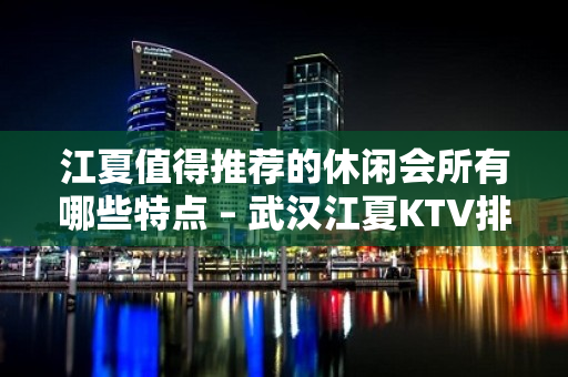 江夏值得推荐的休闲会所有哪些特点 – 武汉江夏KTV排名大全