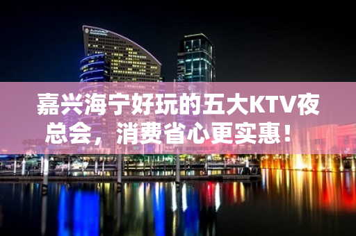 嘉兴海宁好玩的五大KTV夜总会，消费省心更实惠！ - 嘉兴海宁KTV大全 