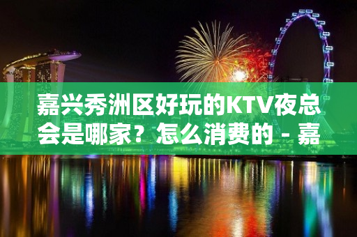 嘉兴秀洲区好玩的KTV夜总会是哪家？怎么消费的 - 嘉兴秀洲KTV大全 