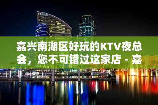 嘉兴南湖区好玩的KTV夜总会，您不可错过这家店 - 嘉兴南湖KTV大全 