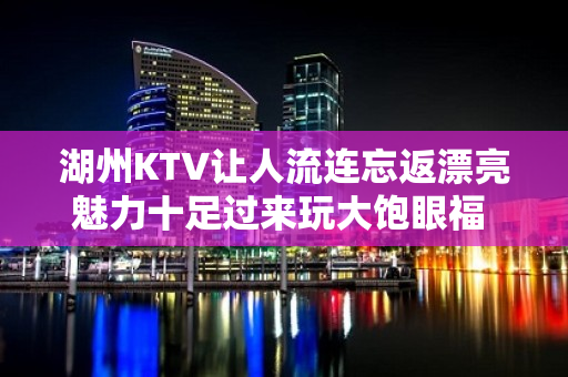 湖州KTV让人流连忘返漂亮魅力十足过来玩大饱眼福 - 湖州南浔KTV大全 