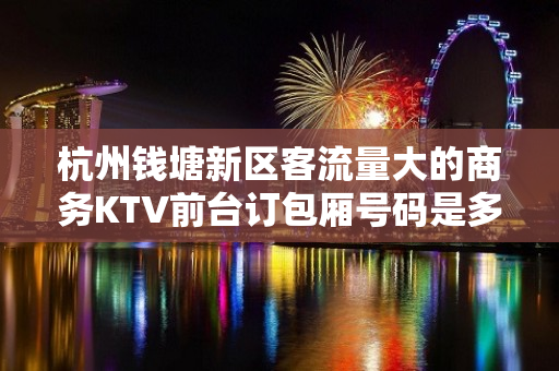 杭州钱塘新区客流量大的商务KTV前台订包厢号码是多少 - 杭州钱塘新区KTV大全 