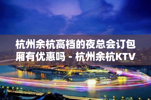 杭州余杭高档的夜总会订包厢有优惠吗 - 杭州余杭KTV大全 