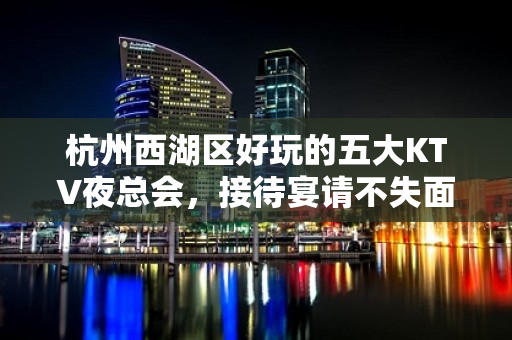 杭州西湖区好玩的五大KTV夜总会，接待宴请不失面子 - 杭州西湖KTV大全 