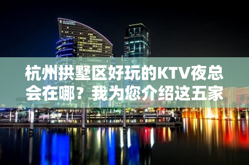 杭州拱墅区好玩的KTV夜总会在哪？我为您介绍这五家 - 杭州拱墅KTV大全 