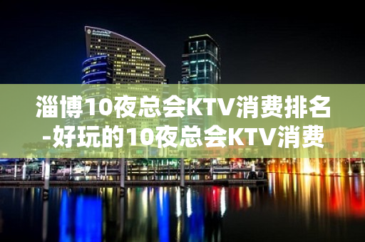 淄博10夜总会KTV消费排名-好玩的10夜总会KTV消费排名 – 西宁大通KTV排名大全